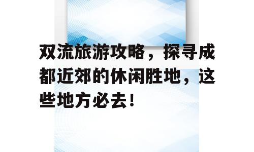 双流旅游攻略，探寻成都近郊的休闲胜地，这些地方必去！