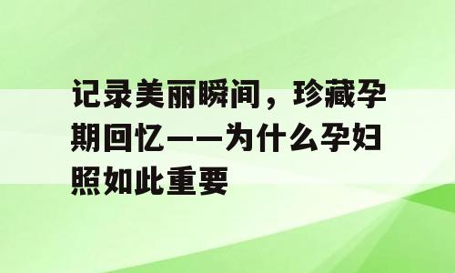 记录美丽瞬间，珍藏孕期回忆——为什么孕妇照如此重要