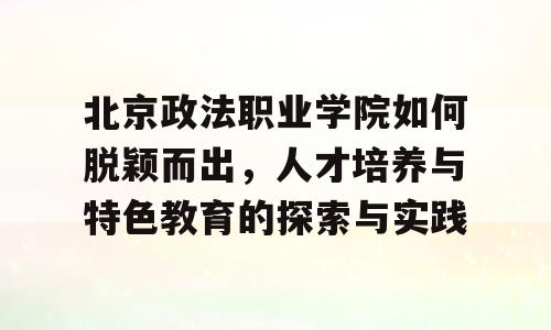 北京政法职业学院如何脱颖而出，人才培养与特色教育的探索与实践