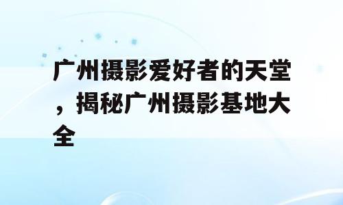 广州摄影爱好者的天堂，揭秘广州摄影基地大全