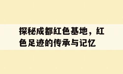 探秘成都红色基地，红色足迹的传承与记忆
