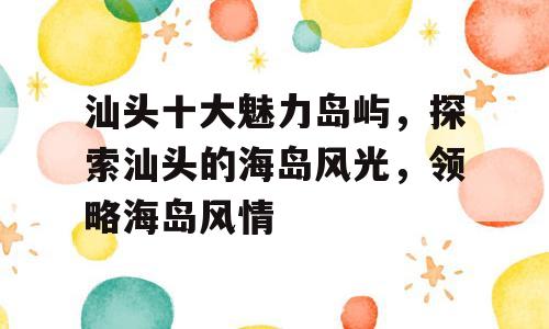 汕头十大魅力岛屿，探索汕头的海岛风光，领略海岛风情