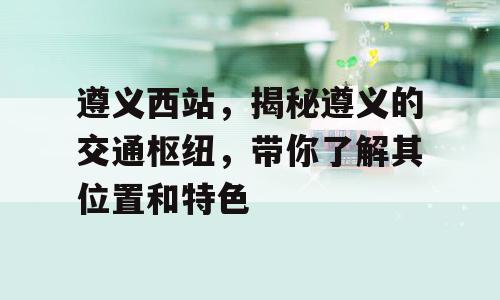 遵义西站，揭秘遵义的交通枢纽，带你了解其位置和特色