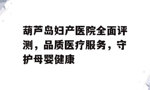 葫芦岛妇产医院全面评测，品质医疗服务，守护母婴健康