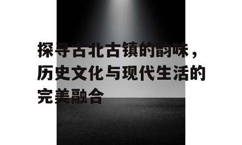 探寻古北古镇的韵味，历史文化与现代生活的完美融合