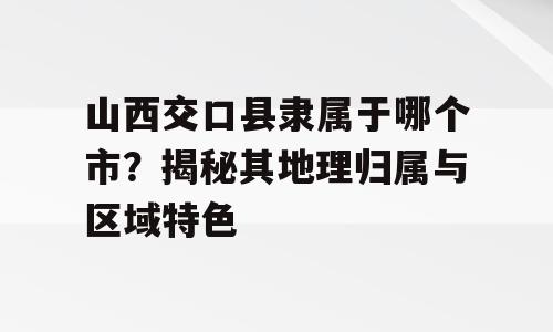 山西交口县隶属于哪个市？揭秘其地理归属与区域特色