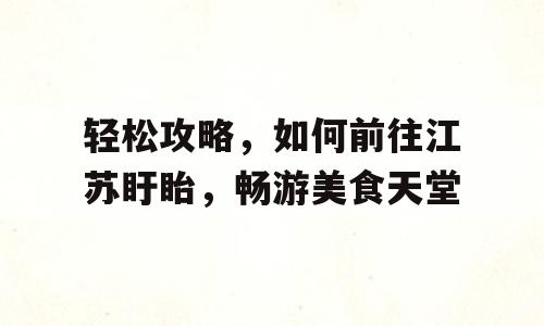 轻松攻略，如何前往江苏盱眙，畅游美食天堂