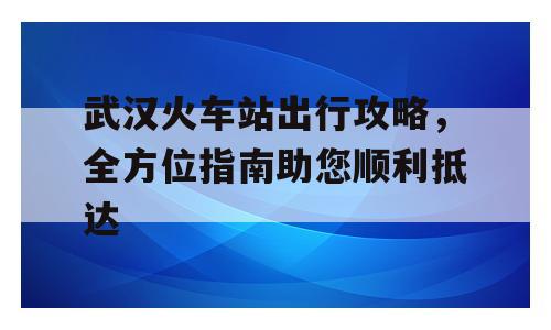 武汉火车站出行攻略，全方位指南助您顺利抵达
