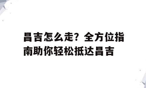 昌吉怎么走？全方位指南助你轻松抵达昌吉