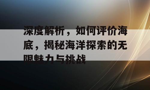 深度解析，如何评价海底，揭秘海洋探索的无限魅力与挑战
