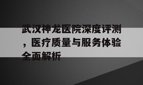 武汉神龙医院深度评测，医疗质量与服务体验全面解析