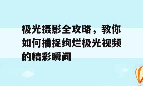 极光摄影全攻略，教你如何捕捉绚烂极光视频的精彩瞬间