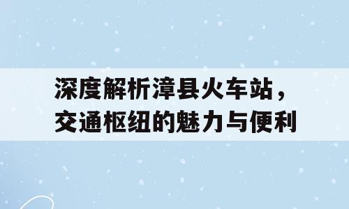 深度解析漳县火车站，交通枢纽的魅力与便利