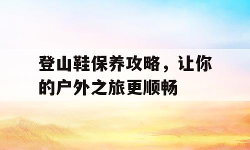 登山鞋保养攻略，让你的户外之旅更顺畅