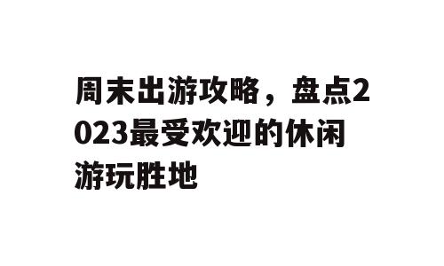 周末出游攻略，盘点2023最受欢迎的休闲游玩胜地