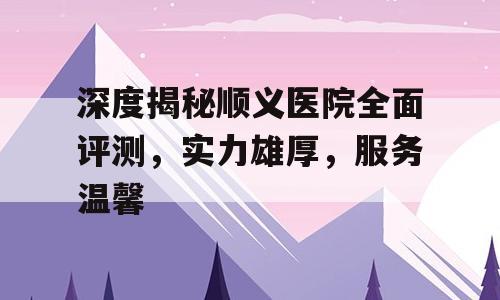 深度揭秘顺义医院全面评测，实力雄厚，服务温馨