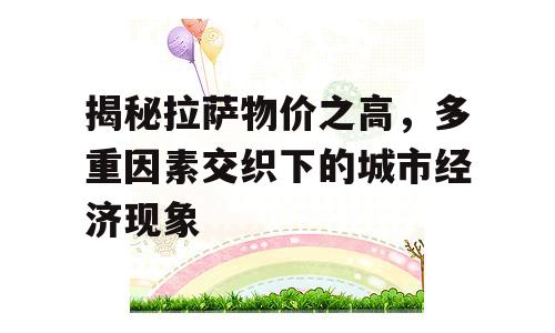 揭秘拉萨物价之高，多重因素交织下的城市经济现象