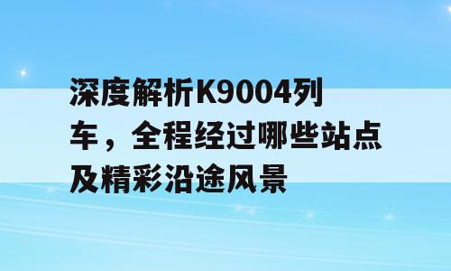 深度解析K9004列车，全程经过哪些站点及精彩沿途风景