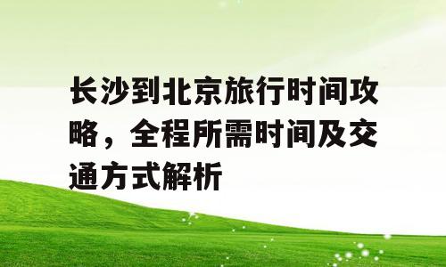 长沙到北京旅行时间攻略，全程所需时间及交通方式解析