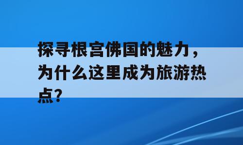 探寻根宫佛国的魅力，为什么这里成为旅游热点？