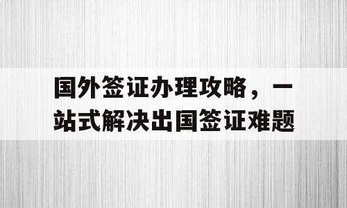 国外签证办理攻略，一站式解决出国签证难题