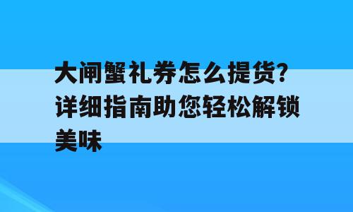 大闸蟹礼券怎么提货？详细指南助您轻松解锁美味