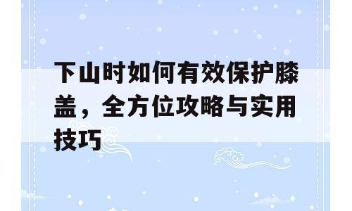 下山时如何有效保护膝盖，全方位攻略与实用技巧