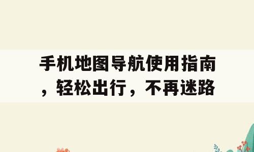 手机地图导航使用指南，轻松出行，不再迷路