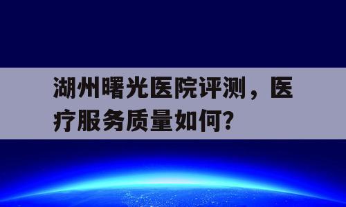 湖州曙光医院评测，医疗服务质量如何？