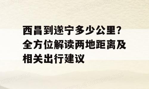 西昌到遂宁多少公里？全方位解读两地距离及相关出行建议