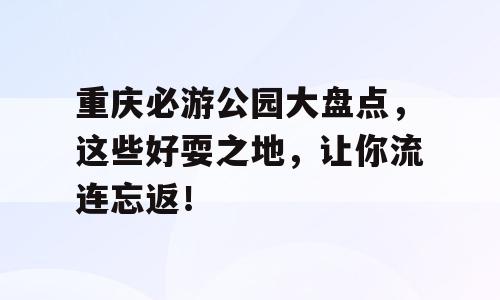 重庆必游公园大盘点，这些好耍之地，让你流连忘返！
