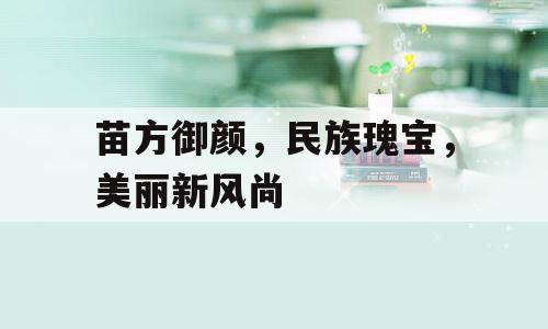 苗方御颜，民族瑰宝，美丽新风尚