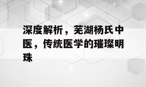 深度解析，芜湖杨氏中医，传统医学的璀璨明珠