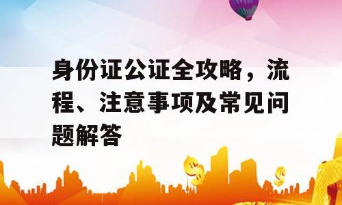 身份证公证全攻略，流程、注意事项及常见问题解答