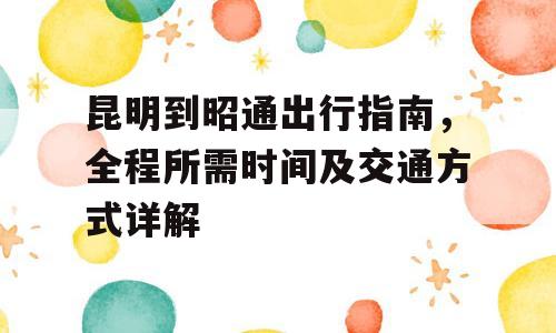 昆明到昭通出行指南，全程所需时间及交通方式详解