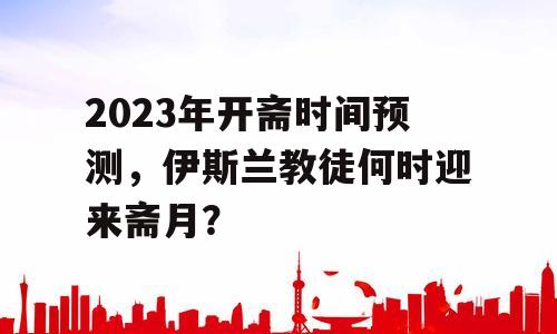 2023年开斋时间预测，伊斯兰教徒何时迎来斋月？