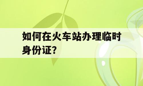 如何在火车站办理临时身份证？