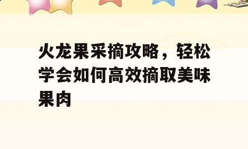 火龙果采摘攻略，轻松学会如何高效摘取美味果肉