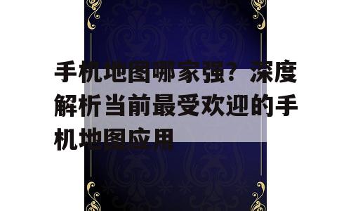 手机地图哪家强？深度解析当前最受欢迎的手机地图应用