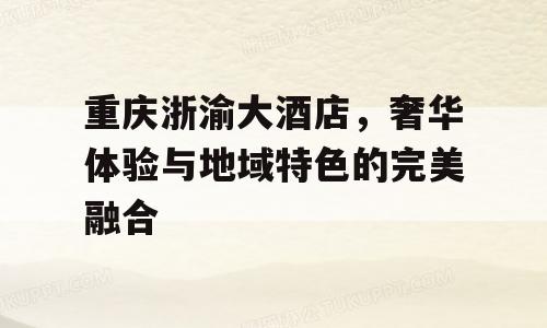 重庆浙渝大酒店，奢华体验与地域特色的完美融合