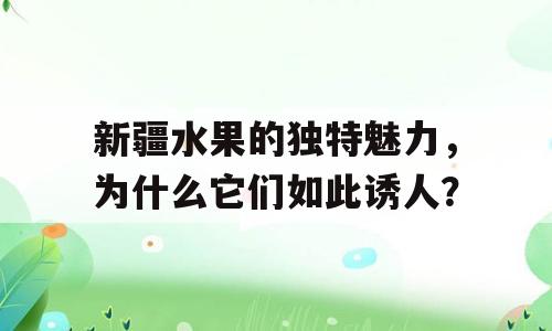 新疆水果的独特魅力，为什么它们如此诱人？