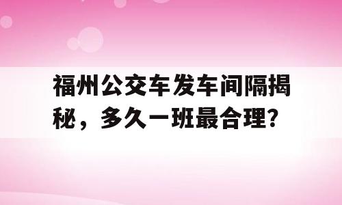 福州公交车发车间隔揭秘，多久一班最合理？