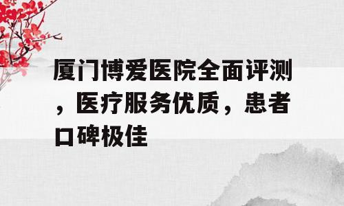 厦门博爱医院全面评测，医疗服务优质，患者口碑极佳