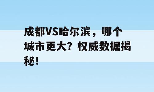 成都VS哈尔滨，哪个城市更大？权威数据揭秘！