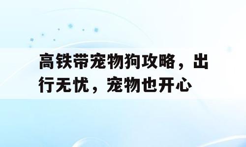 高铁带宠物狗攻略，出行无忧，宠物也开心