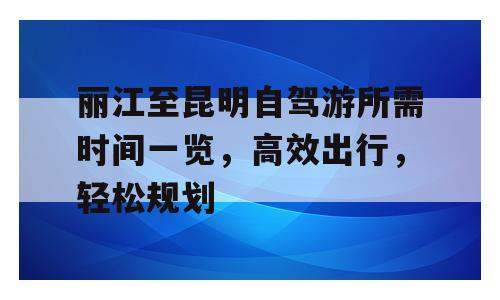 丽江至昆明自驾游所需时间一览，高效出行，轻松规划