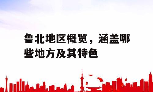 鲁北地区概览，涵盖哪些地方及其特色