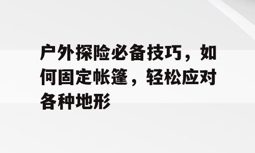 户外探险必备技巧，如何固定帐篷，轻松应对各种地形