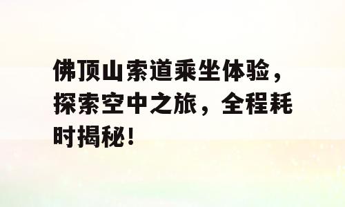 佛顶山索道乘坐体验，探索空中之旅，全程耗时揭秘！