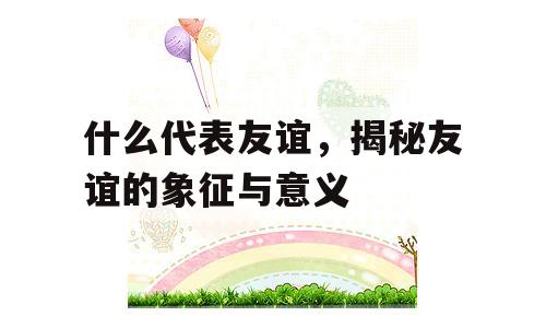 什么代表友谊，揭秘友谊的象征与意义
